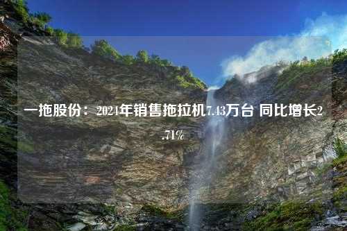 一拖股份：2024年销售拖拉机7.43万台 同比增长2.71%