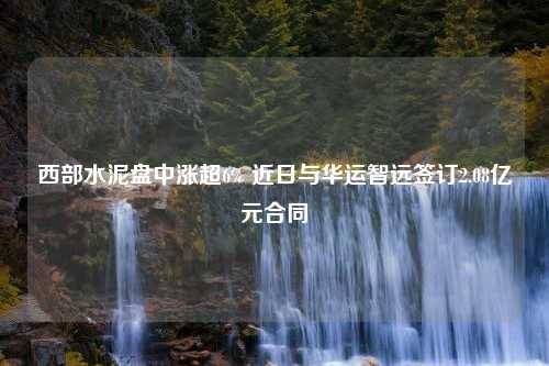 西部水泥盘中涨超6% 近日与华运智远签订2.08亿元合同