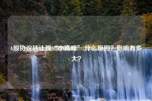 A股协议转让现“小高峰”,什么原因？影响有多大？