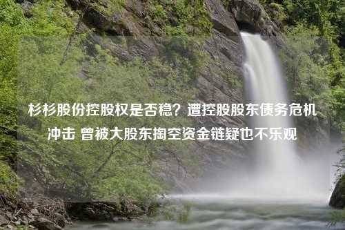 杉杉股份控股权是否稳？遭控股股东债务危机冲击 曾被大股东掏空资金链疑也不乐观