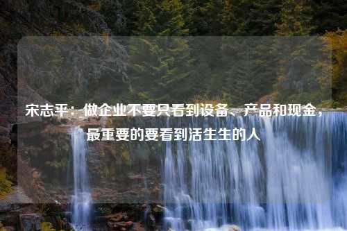 宋志平：做企业不要只看到设备、产品和现金，最重要的要看到活生生的人