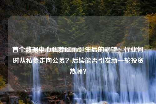 首个数据中心私募REITs诞生后的野望：行业何时从私募走向公募？后续能否引发新一轮投资热潮？