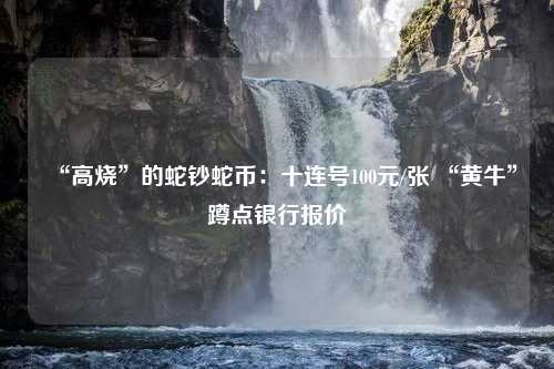 “高烧”的蛇钞蛇币：十连号100元/张 “黄牛”蹲点银行报价