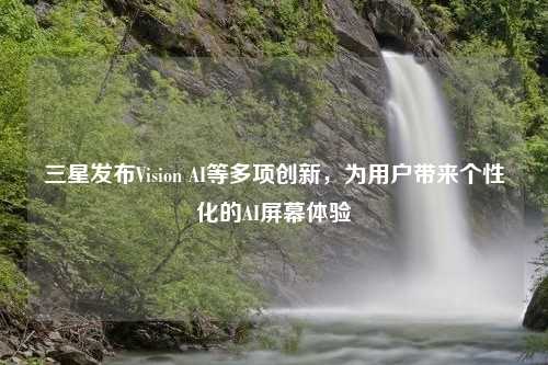 三星发布Vision AI等多项创新，为用户带来个性化的AI屏幕体验