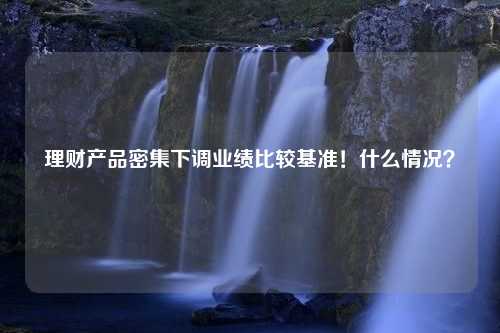 理财产品密集下调业绩比较基准！什么情况？