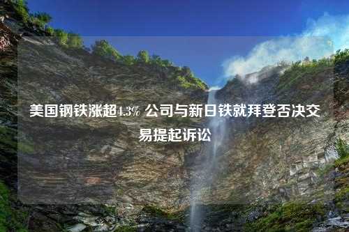 美国钢铁涨超4.3% 公司与新日铁就拜登否决交易提起诉讼