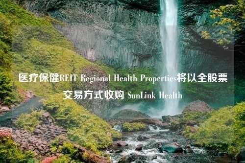 医疗保健REIT Regional Health Properties将以全股票交易方式收购 SunLink Health