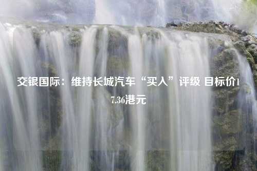 交银国际：维持长城汽车“买入”评级 目标价17.36港元