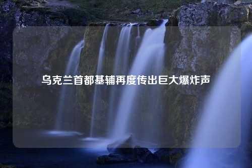 乌克兰首都基辅再度传出巨大爆炸声