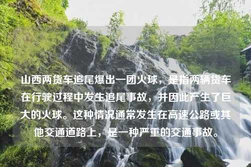 山西两货车追尾爆出一团火球，是指两辆货车在行驶过程中发生追尾事故，并因此产生了巨大的火球。这种情况通常发生在高速公路或其他交通道路上，是一种严重的交通事故。