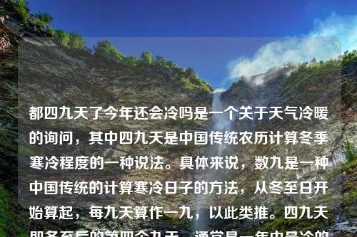 都四九天了今年还会冷吗是一个关于天气冷暖的询问，其中四九天是中国传统农历计算冬季寒冷程度的一种说法。具体来说，数九是一种中国传统的计算寒冷日子的方法，从冬至日开始算起，每九天算作一九，以此类推。四九天即冬至后的第四个九天，通常是一年中最冷的时段之一。