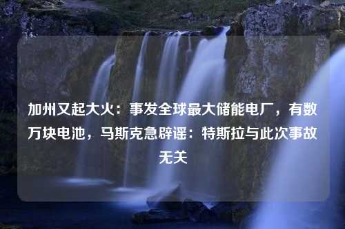 加州又起大火：事发全球最大储能电厂，有数万块电池，马斯克急辟谣：特斯拉与此次事故无关