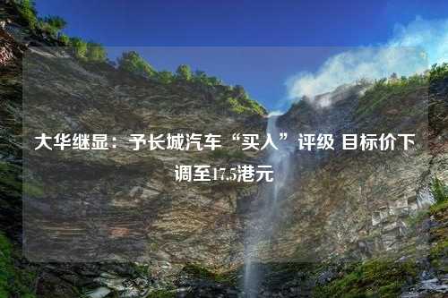 大华继显：予长城汽车“买入”评级 目标价下调至17.5港元