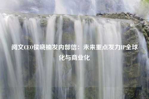 阅文CEO侯晓楠发内部信：未来重点发力IP全球化与商业化