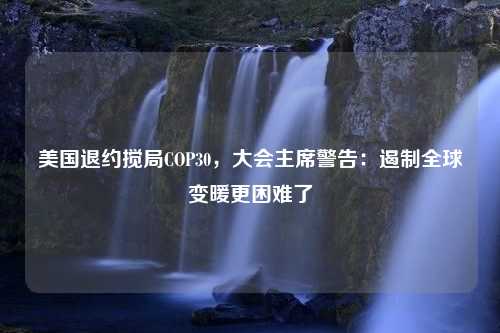 美国退约搅局COP30，大会主席警告：遏制全球变暖更困难了