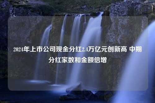 2024年上市公司现金分红2.4万亿元创新高 中期分红家数和金额倍增