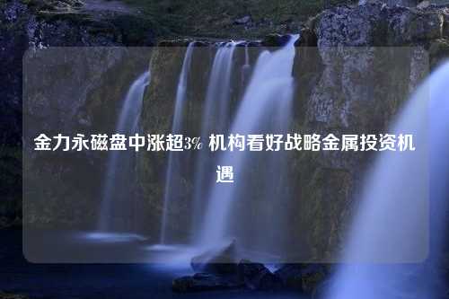 金力永磁盘中涨超3% 机构看好战略金属投资机遇