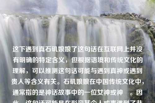 这下遇到真石矶娘娘了这句话在互联网上并没有明确的特定含义，但根据语境和传统文化的理解，可以推测这句话可能与遇到真神或遇到贵人等含义有关。石矶娘娘在中国传统文化中，通常指的是神话故事中的一位女神或神祇。因此，这句话可能是在形容某个人或事遇到了非常重要或特殊的人或事物。